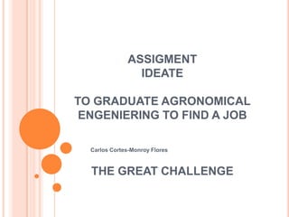 ASSIGMENT
IDEATE
TO GRADUATE AGRONOMICAL
ENGENIERING TO FIND A JOB
THE GREAT CHALLENGE
Carlos Cortes-Monroy Flores
 