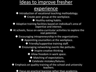 Ideas to improve fresher
experience
 Introduction of vocational teaching methodology.
 Create peer group at the workplace.
 Healthy eating habits.
 Adaptive training facilities based on individual’s area of
expertise and interest.
 At schools, focus on extra-curricular activities to explore the
real potential.
 Encouraging intrapreneurship in the organizations.
 Appointing counsellors at the workplace.
 Friendly/supportive training staff.
 Encouraging networking events like potlucks.
 Inspire creative thinking
 Allow freedom in work space.
 Matching of expectations.
 Celebrate mistakes/failures.
 Emphasis on quality training of the school and university
teachers.
 Focus on practical learning rather than academia.
 