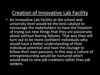 Creation of Innovative Lab Facility
• An innovative Lab Facility at the school and
university level would be the best catalyst to
encourage the stakeholders to have the freedom
of trying out new things that they are passionate
about without fearing failures. That way they will
turn out to be more confident individuals who
would have a better understanding of their
individual potential and have the courage to
follow their own passions. In this way a culture of
entrepreneurship would be nurtured which
would lead to new job creations rather than job
seekers.
 