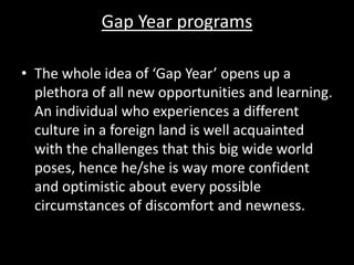 Gap Year programs
• The whole idea of ‘Gap Year’ opens up a
plethora of all new opportunities and learning.
An individual who experiences a different
culture in a foreign land is well acquainted
with the challenges that this big wide world
poses, hence he/she is way more confident
and optimistic about every possible
circumstances of discomfort and newness.
 