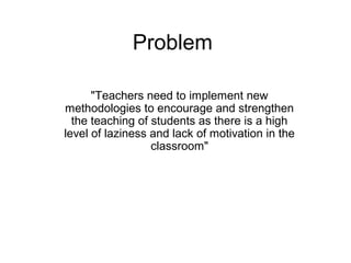 Problem
"Teachers need to implement new
methodologies to encourage and strengthen
the teaching of students as there is a high
level of laziness and lack of motivation in the
classroom"
 