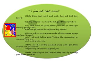 “ 5 year old child's ideas”
1.Make them study hard and write them all that they
learnt
2.IF any one fails in any of the test, give them imposition
3.cry and make all faces before your boss or manager
there by getting their
attention get the all the help that they needed
4.If any task or work is given make all the excuses saying
you have "Stomach
pain", not good feeling good "Feeling like nauseating" so
you wont have any
work coming your way
5.Make all the worlds funniest faces and get them
entertained get the work
completed by whosoever assigns to you
6.Make them sleep or act them to sleep their by earning
your bosses sympathy.
`
 