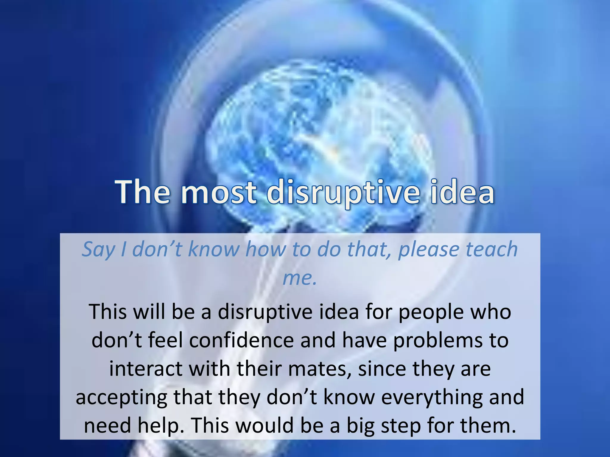 Say I don’t know how to do that, please teach
me.
This will be a disruptive idea for people who
don’t feel confidence and have problems to
interact with their mates, since they are
accepting that they don’t know everything and
need help. This would be a big step for them.
 