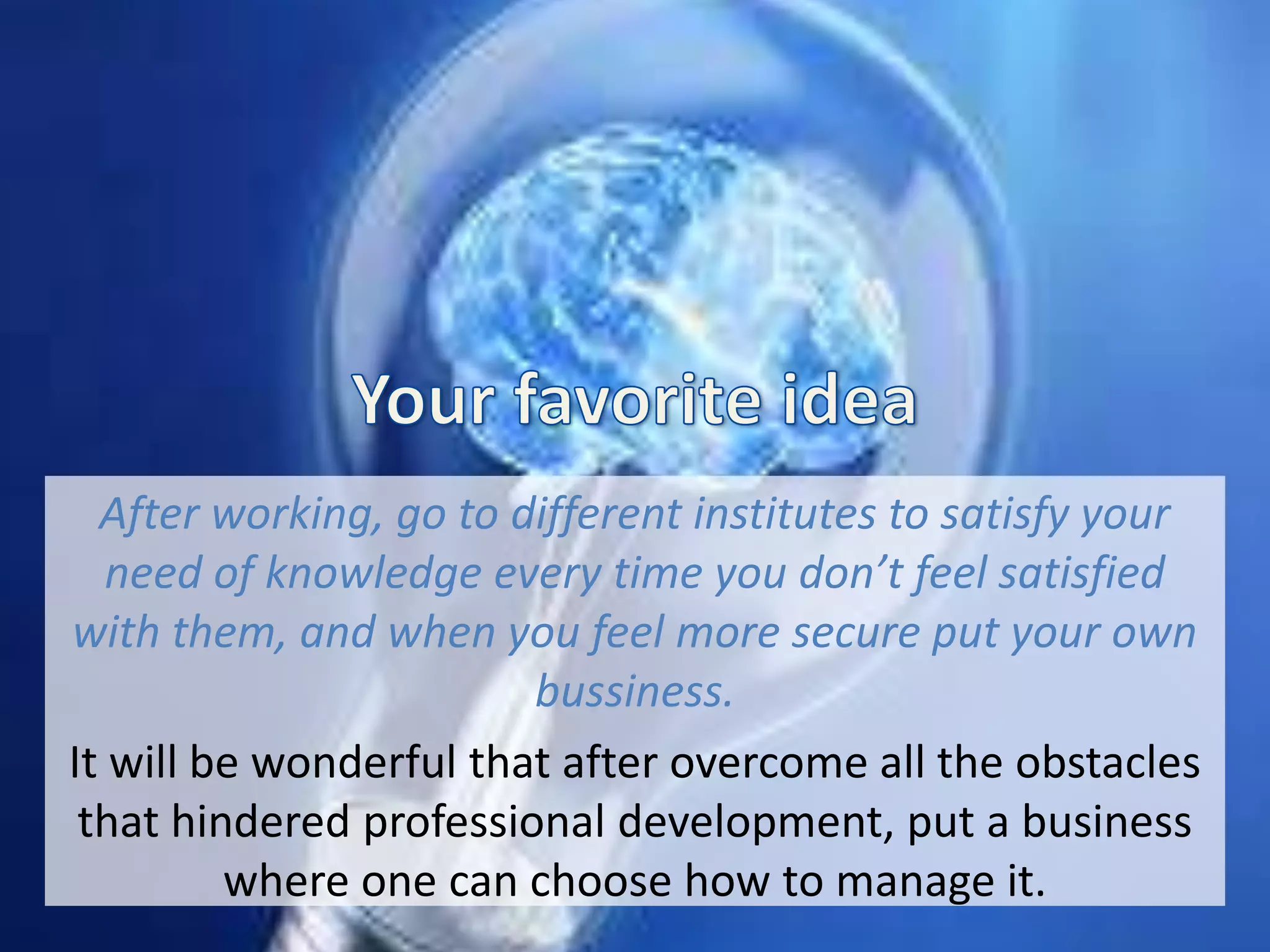 After working, go to different institutes to satisfy your
need of knowledge every time you don’t feel satisfied
with them, and when you feel more secure put your own
bussiness.
It will be wonderful that after overcome all the obstacles
that hindered professional development, put a business
where one can choose how to manage it.
 