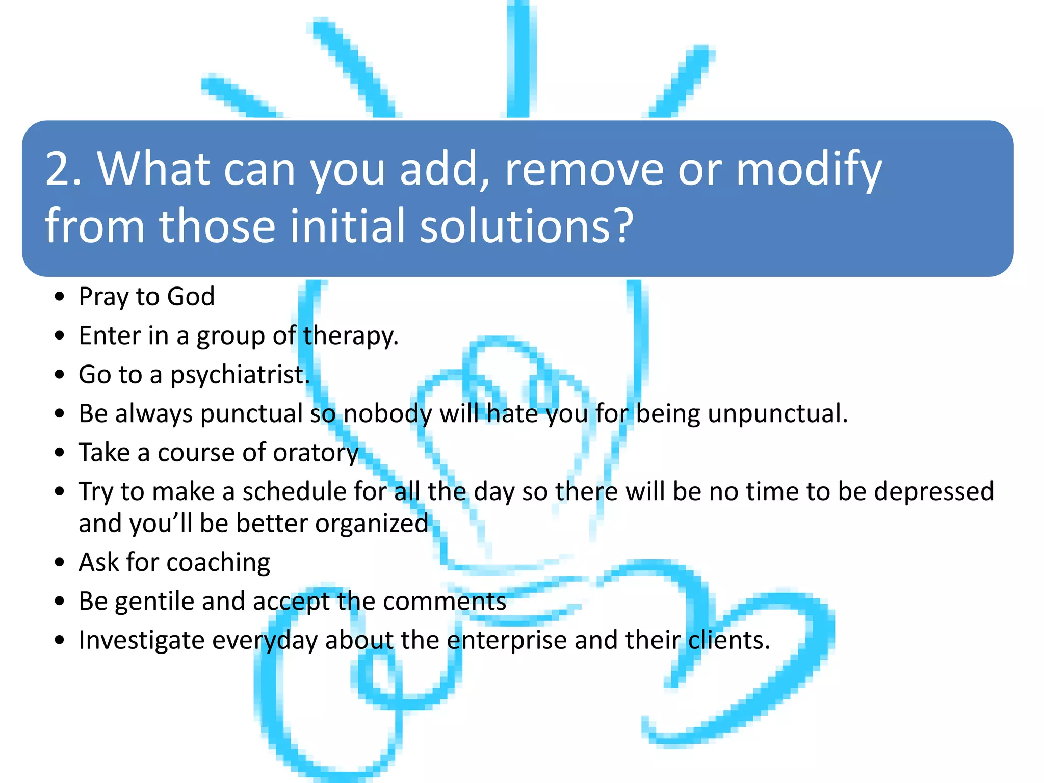 2. What can you add, remove or modify
from those initial solutions?
• Pray to God
• Enter in a group of therapy.
• Go to a psychiatrist.
• Be always punctual so nobody will hate you for being unpunctual.
• Take a course of oratory
• Try to make a schedule for all the day so there will be no time to be depressed
and you’ll be better organized
• Ask for coaching
• Be gentile and accept the comments
• Investigate everyday about the enterprise and their clients.
 
