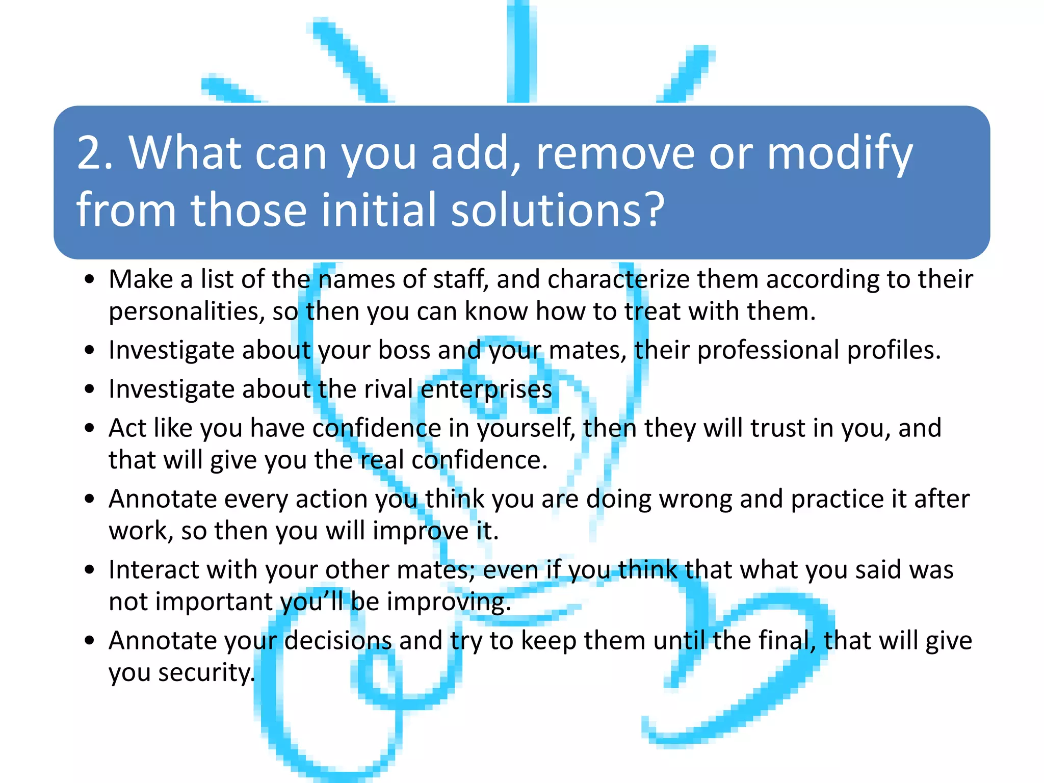2. What can you add, remove or modify
from those initial solutions?
• Make a list of the names of staff, and characterize them according to their
personalities, so then you can know how to treat with them.
• Investigate about your boss and your mates, their professional profiles.
• Investigate about the rival enterprises
• Act like you have confidence in yourself, then they will trust in you, and
that will give you the real confidence.
• Annotate every action you think you are doing wrong and practice it after
work, so then you will improve it.
• Interact with your other mates; even if you think that what you said was
not important you’ll be improving.
• Annotate your decisions and try to keep them until the final, that will give
you security.
 