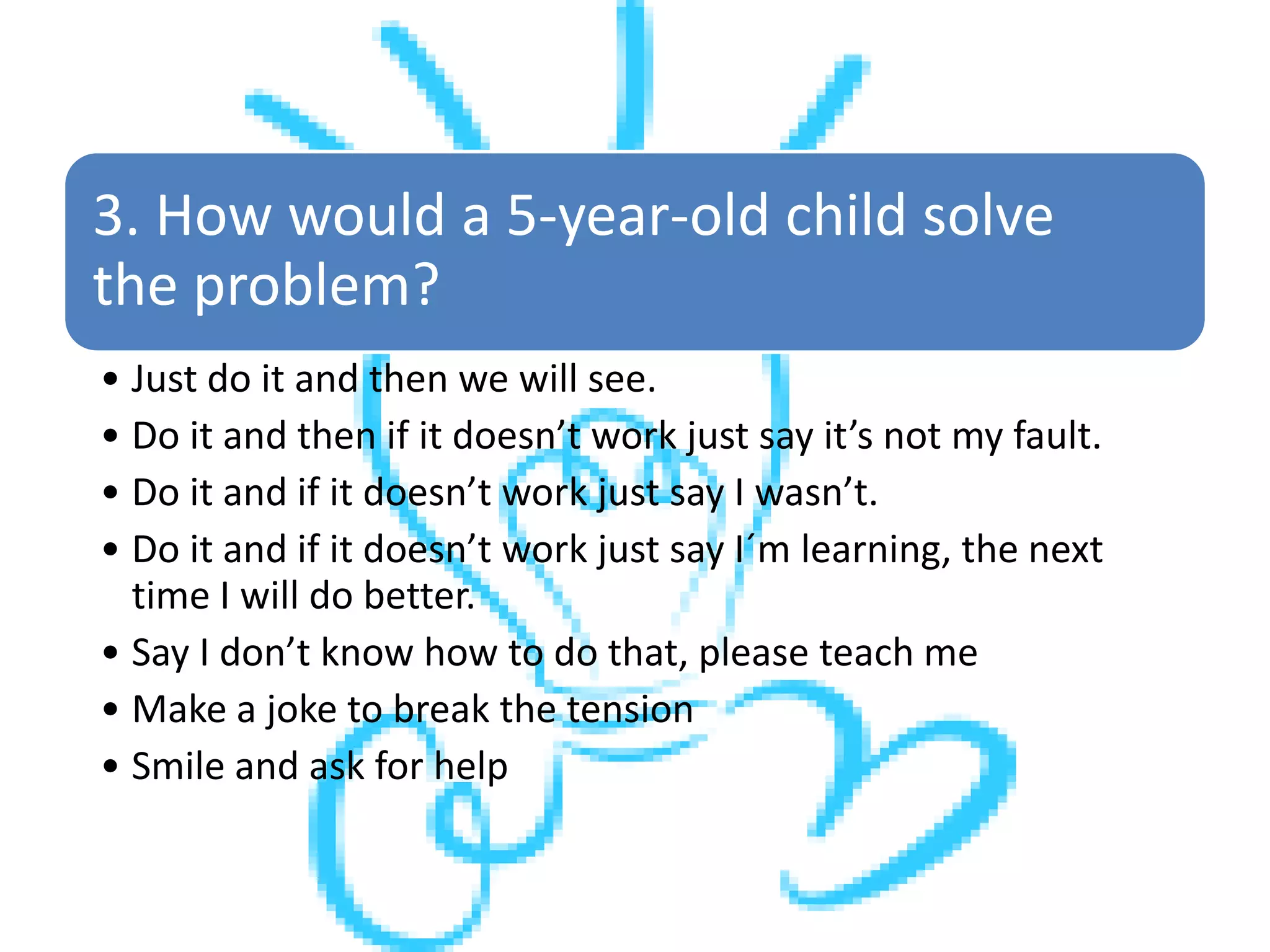 3. How would a 5-year-old child solve
the problem?
• Just do it and then we will see.
• Do it and then if it doesn’t work just say it’s not my fault.
• Do it and if it doesn’t work just say I wasn’t.
• Do it and if it doesn’t work just say I´m learning, the next
time I will do better.
• Say I don’t know how to do that, please teach me
• Make a joke to break the tension
• Smile and ask for help
 