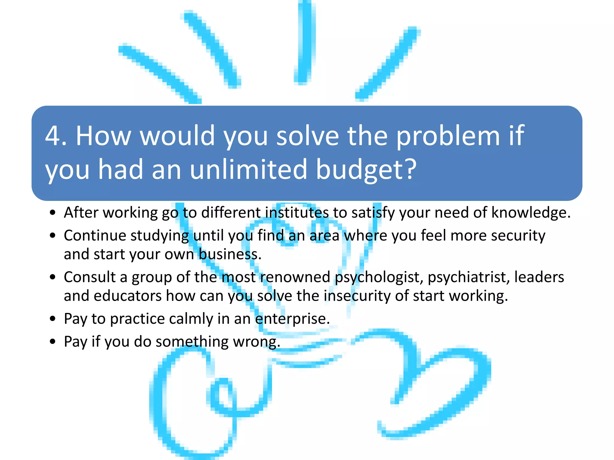 4. How would you solve the problem if
you had an unlimited budget?
• After working go to different institutes to satisfy your need of knowledge.
• Continue studying until you find an area where you feel more security
and start your own business.
• Consult a group of the most renowned psychologist, psychiatrist, leaders
and educators how can you solve the insecurity of start working.
• Pay to practice calmly in an enterprise.
• Pay if you do something wrong.
 