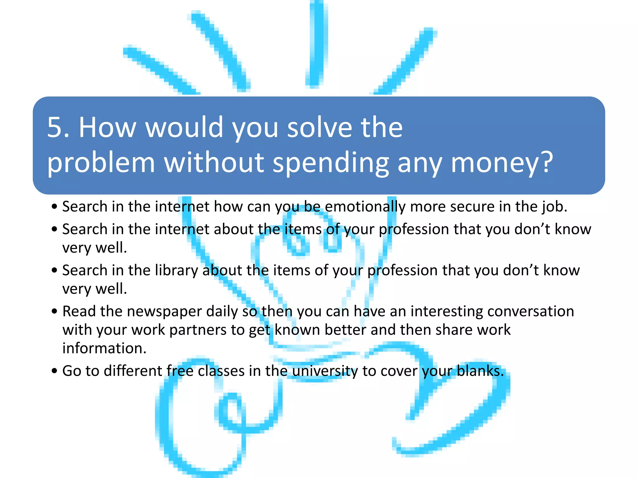 5. How would you solve the
problem without spending any money?
• Search in the internet how can you be emotionally more secure in the job.
• Search in the internet about the items of your profession that you don’t know
very well.
• Search in the library about the items of your profession that you don’t know
very well.
• Read the newspaper daily so then you can have an interesting conversation
with your work partners to get known better and then share work
information.
• Go to different free classes in the university to cover your blanks.
 