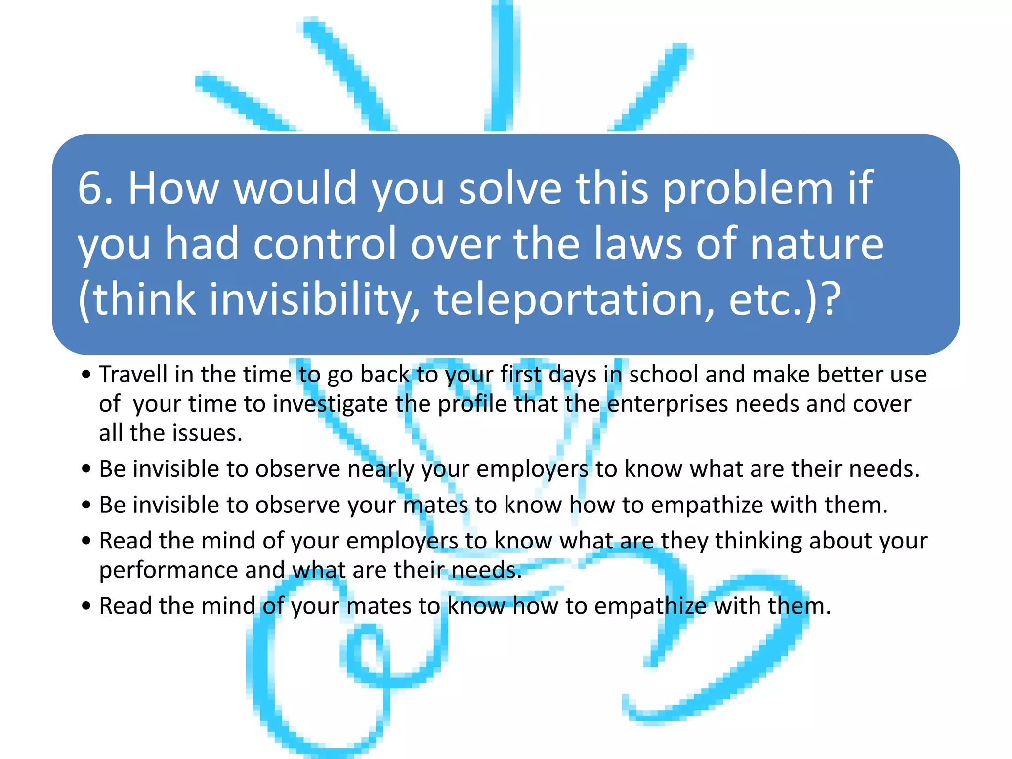6. How would you solve this problem if
you had control over the laws of nature
(think invisibility, teleportation, etc.)?
• Travell in the time to go back to your first days in school and make better use
of your time to investigate the profile that the enterprises needs and cover
all the issues.
• Be invisible to observe nearly your employers to know what are their needs.
• Be invisible to observe your mates to know how to empathize with them.
• Read the mind of your employers to know what are they thinking about your
performance and what are their needs.
• Read the mind of your mates to know how to empathize with them.
 