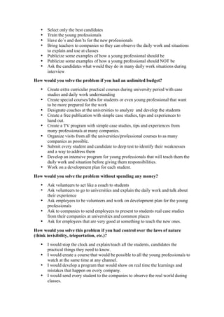 • Select only the best candidates
• Train the young professionals
• Have do’s and don’ts for the new professionals
• Bring teachers to companies so they can observe the daily work and situations
to explain and use at classes
• Publicize some examples of how a young professional should be
• Publicize some examples of how a young professional should NOT be
• Ask the candidates what would they do in many daily work situations during
interview
How would you solve the problem if you had an unlimited budget?
• Create extra curricular practical courses during university period with case
studies and daily work understanding
• Create special courses/labs for students or even young professional that want
to be more prepared for the work
• Designate coaches at the universities to analyze and develop the students
• Create a free publication with simple case studies, tips and experiences to
hand out.
• Create a TV program with simple case studies, tips and experiences from
many professionals at many companies.
• Organize visits from all the universities/professional courses to as many
companies as possible.
• Submit every student and candidate to deep test to identify their weaknesses
and a way to address them
• Develop an intensive program for young professionals that will teach them the
daily work and situation before giving them responsibilities.
• Work on a development plan for each student.
How would you solve the problem without spending any money?
• Ask volunteers to act like a coach to students
• Ask volunteers to go to universities and explain the daily work and talk about
their experience
• Ask employees to be volunteers and work on development plan for the young
professionals
• Ask to companies to send employees to present to students real case studies
from their companies at universities and common places
• Ask for employees that are very good at something to teach the new ones.
How would you solve this problem if you had control over the laws of nature
(think invisibility, teleportation, etc.)?
• I would stop the clock and explain/teach all the students, candidates the
practical things they need to know.
• I would create a course that would be possible to all the young professionals to
watch at the same time at any channel.
• I would develop a program that would show on real time the learnings and
mistakes that happen on every company.
• I would send every student to the companies to observe the real world during
classes.
 