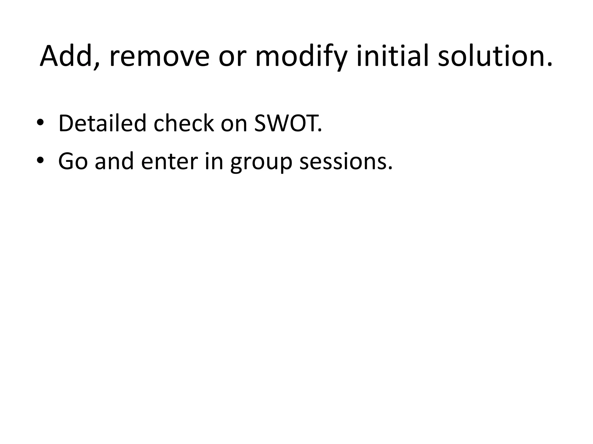 Add, remove or modify initial solution.
• Detailed check on SWOT.
• Go and enter in group sessions.
 