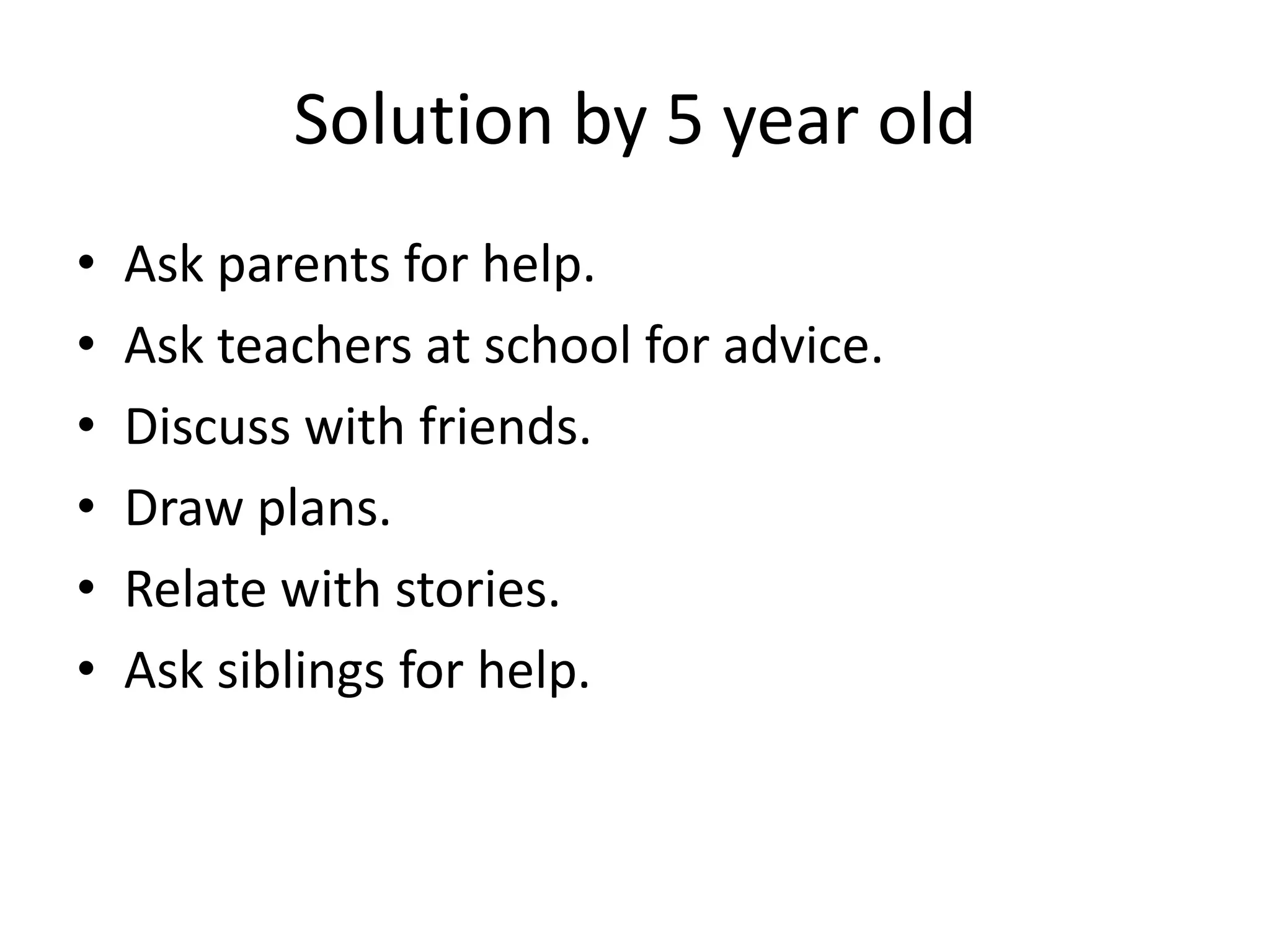 Solution by 5 year old
• Ask parents for help.
• Ask teachers at school for advice.
• Discuss with friends.
• Draw plans.
• Relate with stories.
• Ask siblings for help.
 
