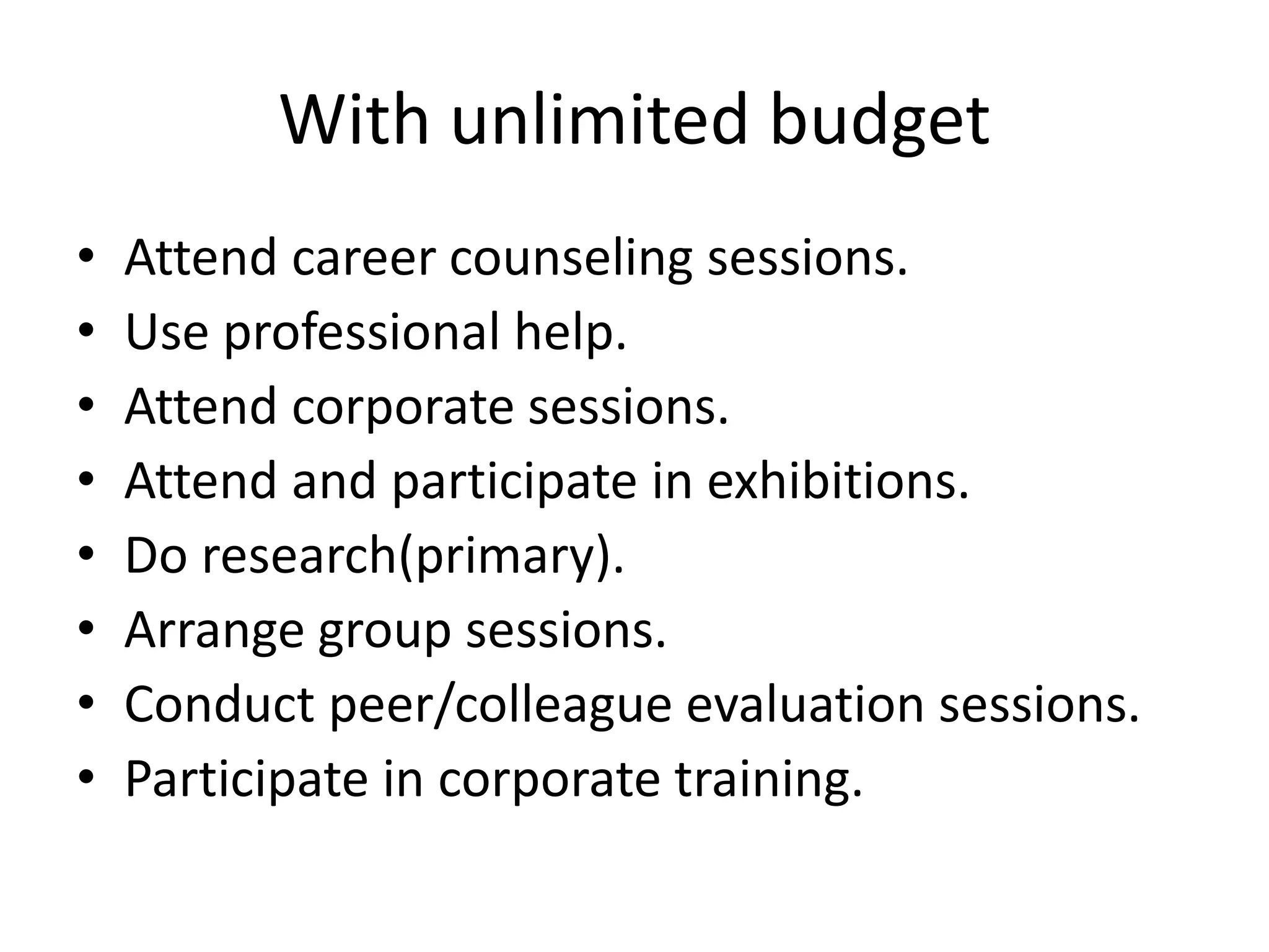 With unlimited budget
• Attend career counseling sessions.
• Use professional help.
• Attend corporate sessions.
• Attend and participate in exhibitions.
• Do research(primary).
• Arrange group sessions.
• Conduct peer/colleague evaluation sessions.
• Participate in corporate training.
 