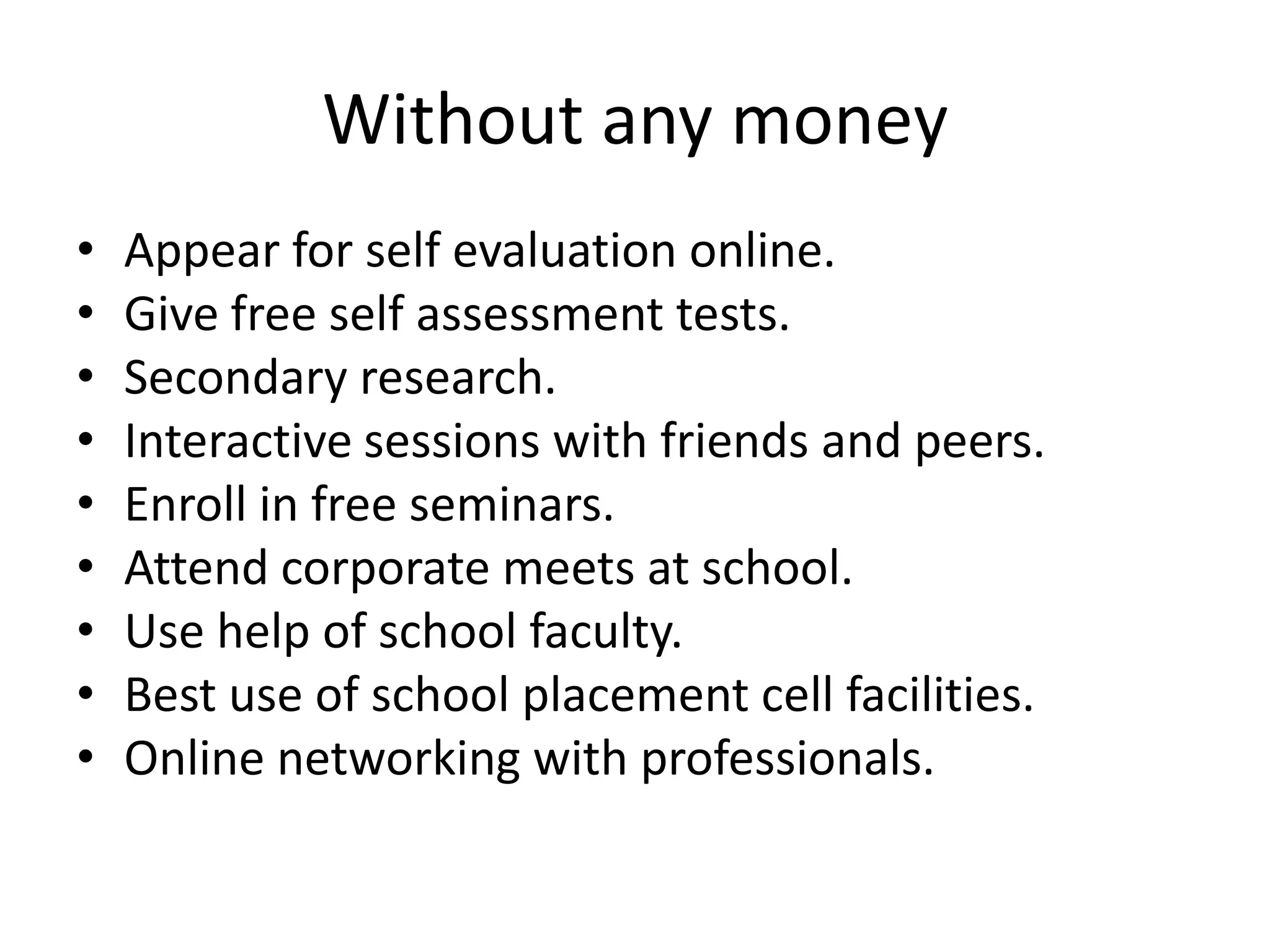 Without any money
• Appear for self evaluation online.
• Give free self assessment tests.
• Secondary research.
• Interactive sessions with friends and peers.
• Enroll in free seminars.
• Attend corporate meets at school.
• Use help of school faculty.
• Best use of school placement cell facilities.
• Online networking with professionals.
 