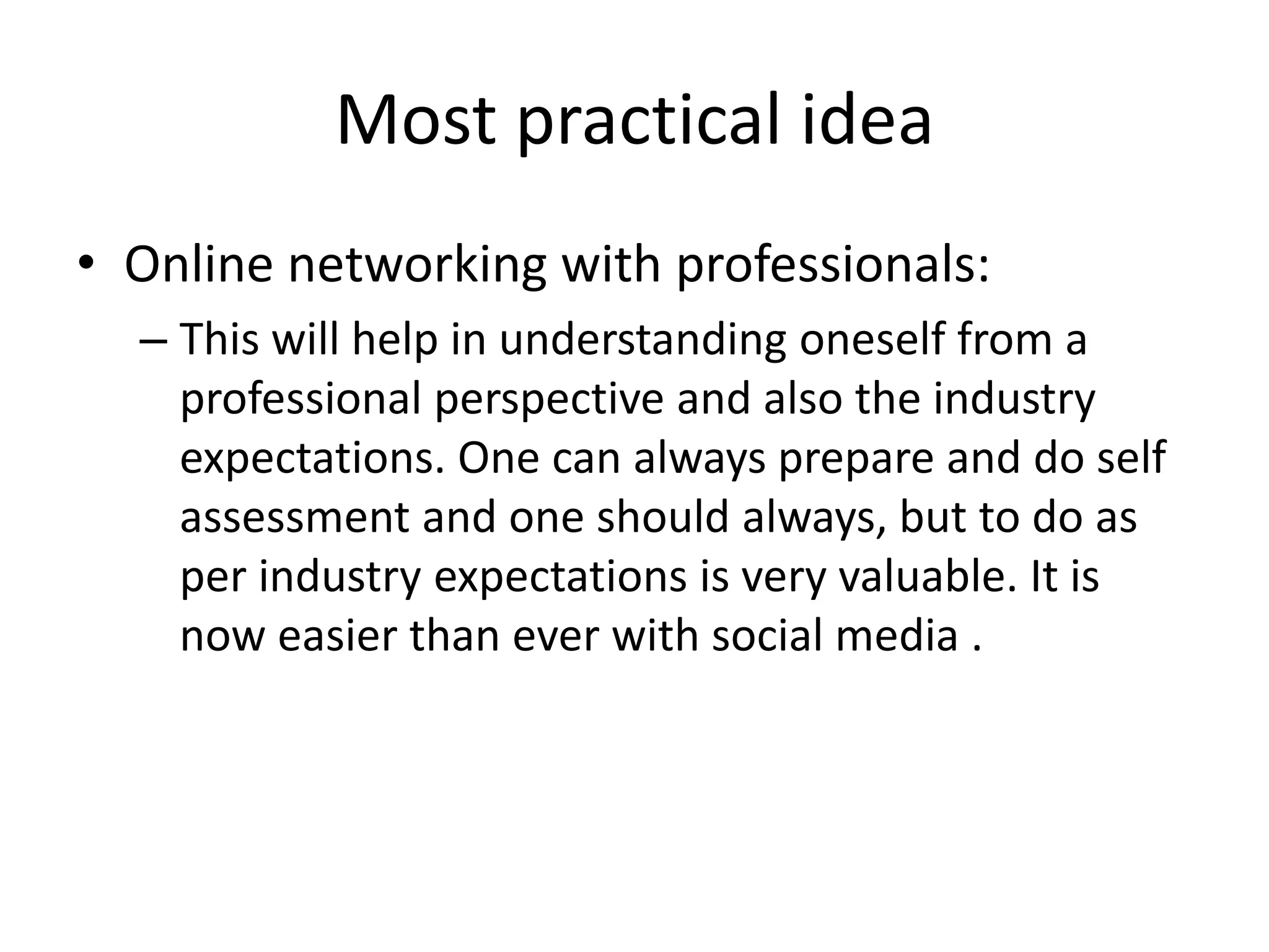 Most practical idea
• Online networking with professionals:
– This will help in understanding oneself from a
professional perspective and also the industry
expectations. One can always prepare and do self
assessment and one should always, but to do as
per industry expectations is very valuable. It is
now easier than ever with social media .
 