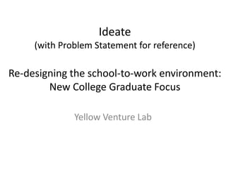Ideate
(with Problem Statement for reference)
Re-designing the school-to-work environment:
New College Graduate Focus
Yellow Venture Lab
 
