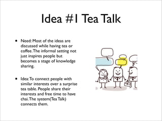 Idea #1 Tea Talk
• Need: Most of the ideas are
discussed while having tea or
coffee.The informal setting not
just inspires people but
becomes a stage of knowledge
sharing.
• Idea:To connect people with
similar interests over a surprise
tea table. People share their
interests and free time to have
chai.The system(Tea Talk)
connects them.
 