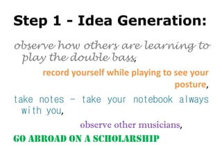 Step 1 - Idea Generation:
observe how others are learning to
play the double bass,
record yourself while playing to see your
posture,
take notes - take your notebook always
with you,
observe other musicians,
go abroad on a scholarship
 