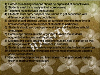 1) Career counselling sessions should be organised at school levels
2) Students must try to analyse their core interest
3) Teachers must motivate the students
4) Students must carry out peer discussions to get acquainted with
different opportunities they could have
5) School should organise various co-curricular activities from time to
time encouraging more number of students to participate
6) Students should also participate in all the school activities with full
enthusiasm
7) Some stage shows must be organised to make the students
acquainted with some real life situations
8) Debates and public speaking sessions must be held at school as well
as college level to invoke confidence in students
9) Students must keep themselves updated about day to day happenings
10)Students should read newspaper daily to make themselves updated
about current affairs
11)Students should practice and learn atleast 10 english words daily in
order to improve their vocabulary
 