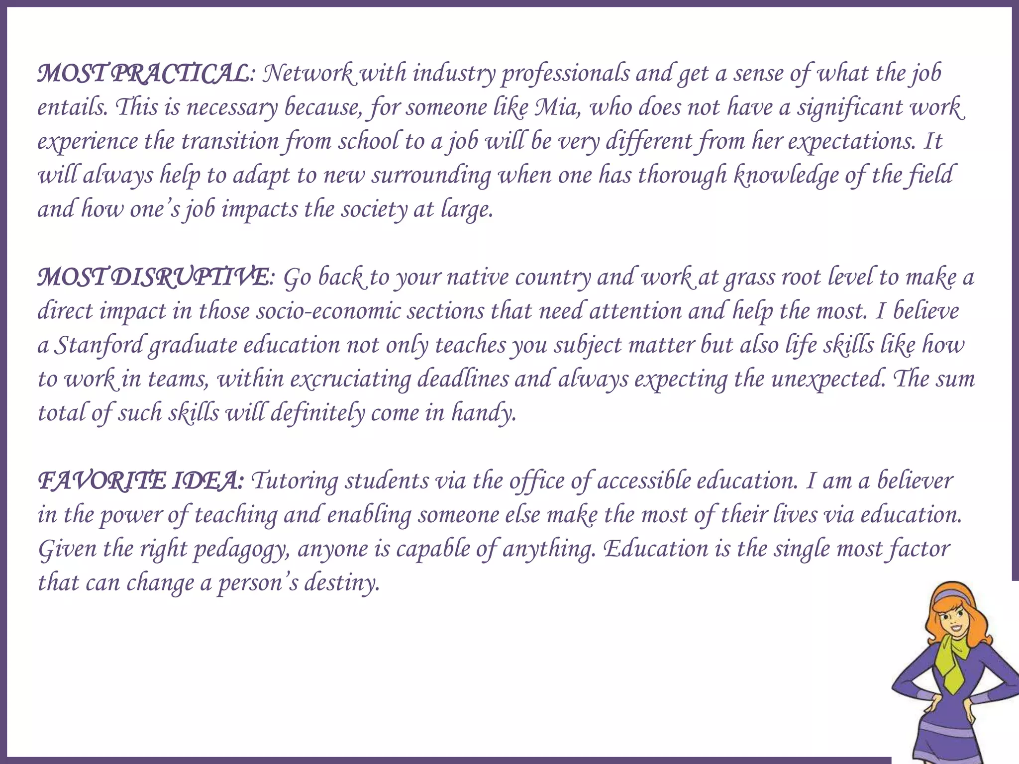 MOST PRACTICAL: Network with industry professionals and get a sense of what the job
entails. This is necessary because, for someone like Mia, who does not have a significant work
experience the transition from school to a job will be very different from her expectations. It
will always help to adapt to new surrounding when one has thorough knowledge of the field
and how one’s job impacts the society at large.
MOST DISRUPTIVE: Go back to your native country and work at grass root level to make a
direct impact in those socio-economic sections that need attention and help the most. I believe
a Stanford graduate education not only teaches you subject matter but also life skills like how
to work in teams, within excruciating deadlines and always expecting the unexpected. The sum
total of such skills will definitely come in handy.
FAVORITE IDEA: Tutoring students via the office of accessible education. I am a believer
in the power of teaching and enabling someone else make the most of their lives via education.
Given the right pedagogy, anyone is capable of anything. Education is the single most factor
that can change a person’s destiny.
 