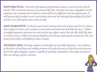 MOST PRACTICAL: Network with industry professionals and get a sense of what the job
entails. This is necessary because, for someone like Mia, who does not have a significant work
experience the transition from school to a job will be very different from her expectations. It
will always help to adapt to new surrounding when one has thorough knowledge of the field
and how one’s job impacts the society at large.
MOST DISRUPTIVE: Go back to your native country and work at grass root level to make a
direct impact in those socio-economic sections that need attention and help the most. I believe
a Stanford graduate education not only teaches you subject matter but also life skills like how
to work in teams, within excruciating deadlines and always expecting the unexpected. The sum
total of such skills will definitely come in handy.
FAVORITE IDEA: Tutoring students via the office of accessible education. I am a believer
in the power of teaching and enabling someone else make the most of their lives via education.
Given the right pedagogy, anyone is capable of anything. Education is the single most factor
that can change a person’s destiny.
 