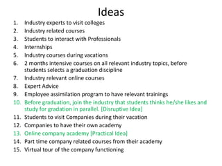 Ideas
1. Industry experts to visit colleges
2. Industry related courses
3. Students to interact with Professionals
4. Internships
5. Industry courses during vacations
6. 2 months intensive courses on all relevant industry topics, before
students selects a graduation discipline
7. Industry relevant online courses
8. Expert Advice
9. Employee assimilation program to have relevant trainings
10. Before graduation, join the industry that students thinks he/she likes and
study for gradation in parallel. [Disruptive Idea]
11. Students to visit Companies during their vacation
12. Companies to have their own academy
13. Online company academy [Practical Idea]
14. Part time company related courses from their academy
15. Virtual tour of the company functioning
 
