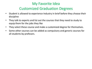 My Favorite Idea
Customized Graduation Degrees
• Student is allowed to experience Industry in brief before they choose their
discipline
• They talk to experts and list out the courses that they need to study to
equip them for the jobs they like
• They select these course and make a customized degree for themselves.
• Some other courses can be added as compulsory and generic courses for
all students by profesors.
 