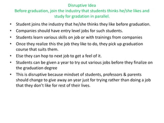 Disruptive Idea
Before graduation, join the industry that students thinks he/she likes and
study for gradation in parallel.
• Student joins the industry that he/she thinks they like before graduation.
• Companies should have entry level jobs for such students.
• Students learn various skills on job or with trainings from companies
• Once they realize this the job they like to do, they pick up graduation
course that suits them.
• Else they can hop to next job to get a feel of it.
• Students can be given a year to try out various jobs before they finalize on
the graduation degree
• This is disruptive because mindset of students, professors & parents
should change to give away an year just for trying rather than doing a job
that they don’t like for rest of their lives.
 