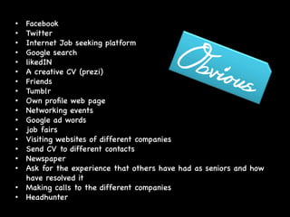 •  Facebook 

•  Twitter

•  Internet Job seeking platform

•  Google search

•  likedIN

•  A creative CV (prezi)

•  Friends

•  Tumblr

•  Own proﬁle web page

•  Networking events

•  Google ad words

•  job fairs

•  Visiting websites of different companies

•  Send CV to different contacts

•  Newspaper

•  Ask for the experience that others have had as seniors and how
have resolved it

•  Making calls to the different companies

•  Headhunter

	
  
	
  
 