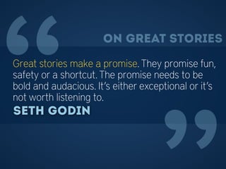 “Great stories make a promise. They promise fun,
safety or a shortcut. The promise needs to be
bold and audacious. It’s either exceptional or it’s
not worth listening to.
Seth Godin
On great stories
 