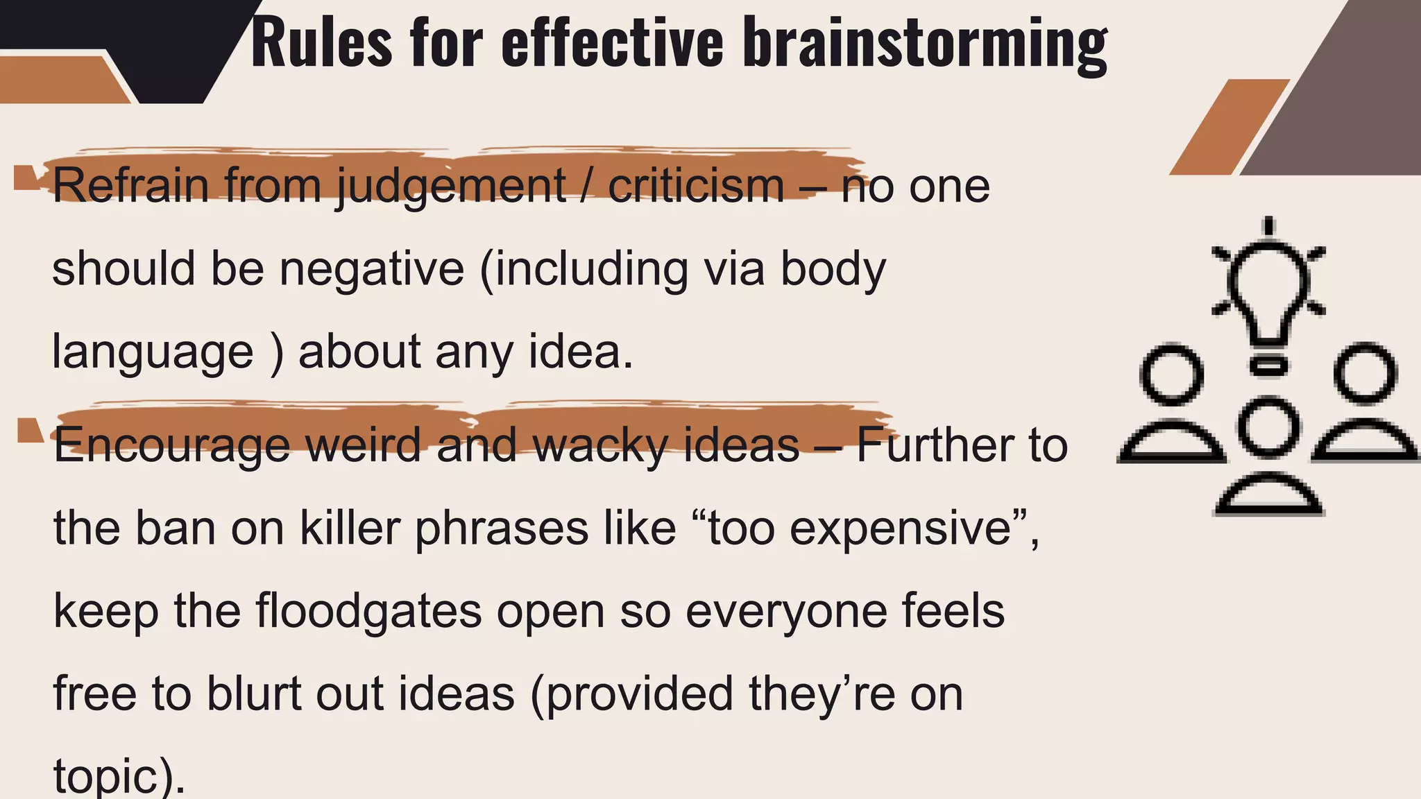 Rules for effective brainstorming
Refrain from judgement / criticism – no one
should be negative (including via body
language ) about any idea.
Encourage weird and wacky ideas – Further to
the ban on killer phrases like “too expensive”,
keep the floodgates open so everyone feels
free to blurt out ideas (provided they’re on
topic).
 