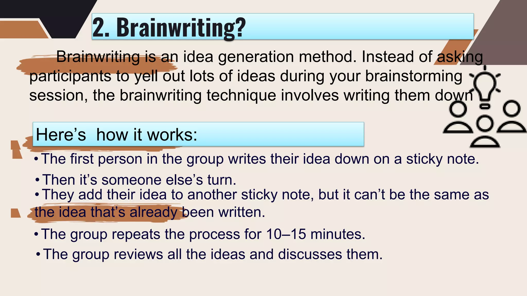 2. Brainwriting?
Brainwriting is an idea generation method. Instead of asking
participants to yell out lots of ideas during your brainstorming
session, the brainwriting technique involves writing them down
Here’s how it works:
• The first person in the group writes their idea down on a sticky note.
• Then it’s someone else’s turn.
• They add their idea to another sticky note, but it can’t be the same as
the idea that’s already been written.
• The group repeats the process for 10–15 minutes.
• The group reviews all the ideas and discusses them.
 
