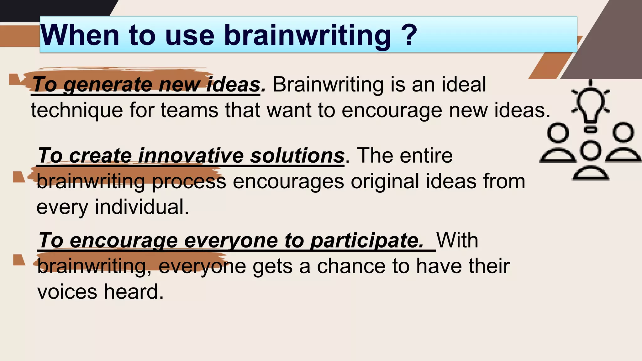 When to use brainwriting ?
To generate new ideas. Brainwriting is an ideal
technique for teams that want to encourage new ideas.
To create innovative solutions. The entire
brainwriting process encourages original ideas from
every individual.
To encourage everyone to participate. With
brainwriting, everyone gets a chance to have their
voices heard.
 