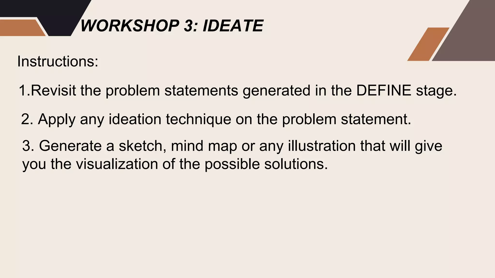 WORKSHOP 3: IDEATE
Instructions:
2. Apply any ideation technique on the problem statement.
3. Generate a sketch, mind map or any illustration that will give
you the visualization of the possible solutions.
1.Revisit the problem statements generated in the DEFINE stage.
 