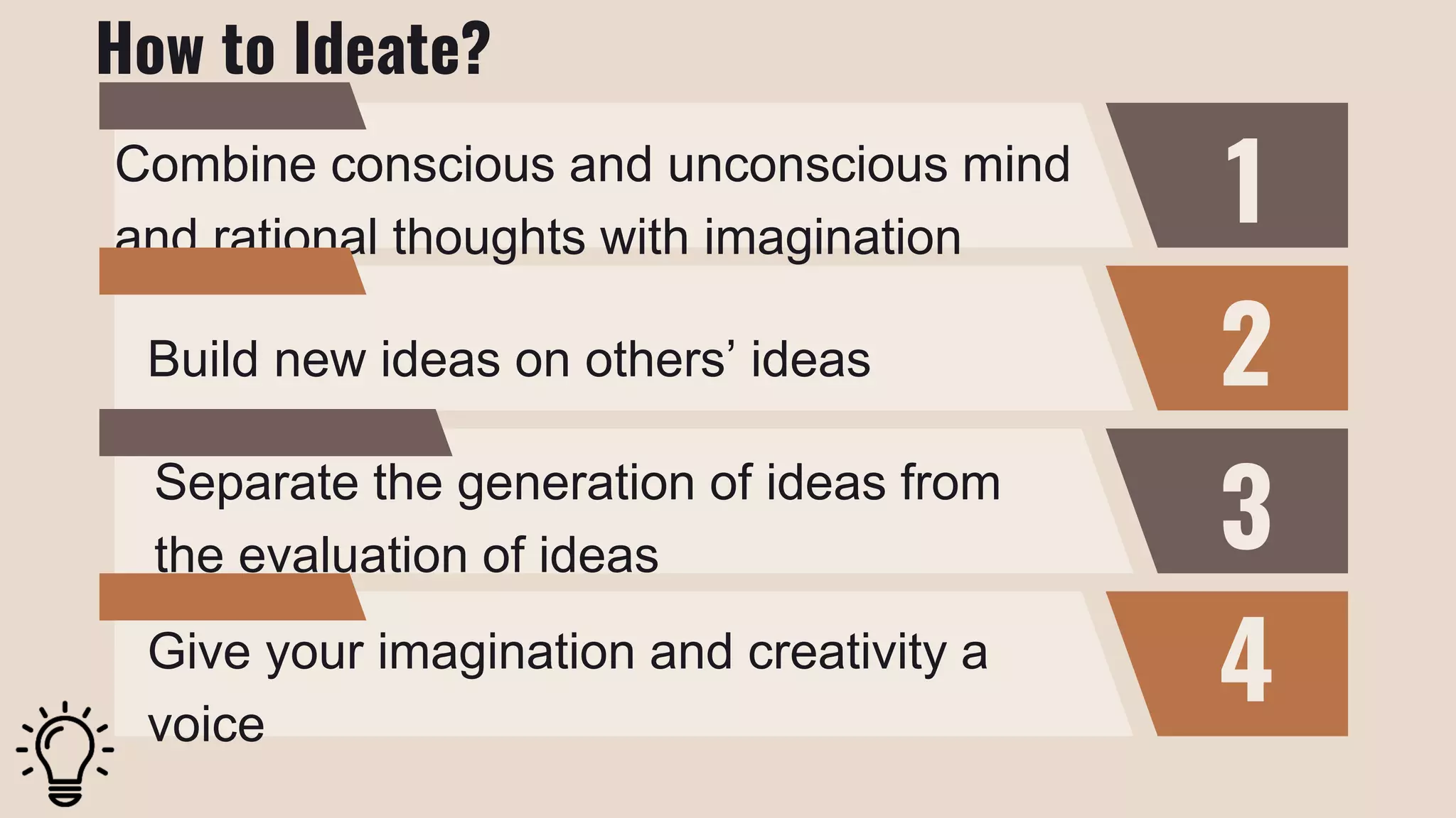 1
2
3
4
Combine conscious and unconscious mind
and rational thoughts with imagination
Build new ideas on others’ ideas
Separate the generation of ideas from
the evaluation of ideas
Give your imagination and creativity a
voice
How to Ideate?
 