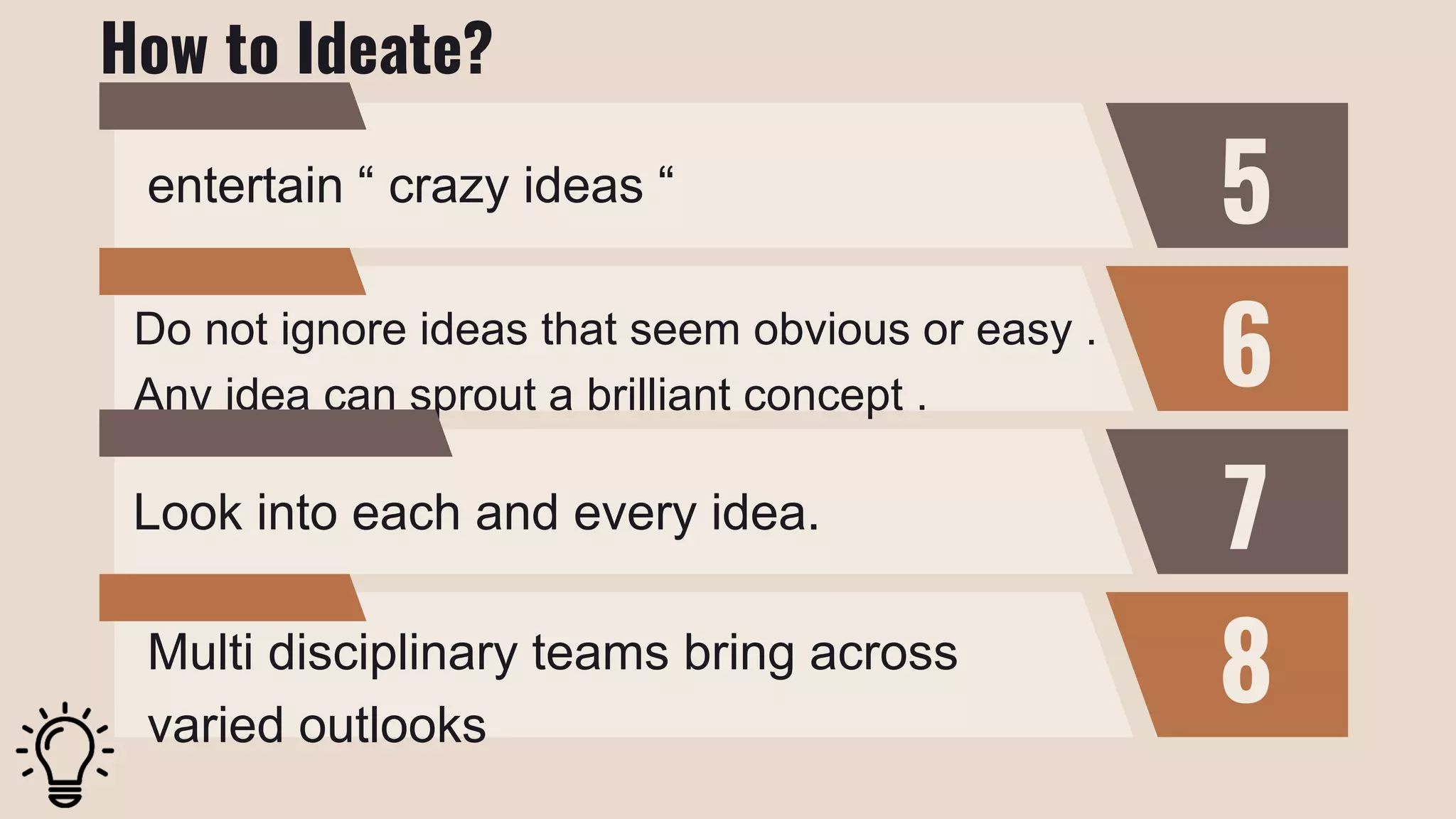 5
6
7
8
entertain “ crazy ideas “
Do not ignore ideas that seem obvious or easy .
Any idea can sprout a brilliant concept .
Look into each and every idea.
Multi disciplinary teams bring across
varied outlooks
How to Ideate?
 