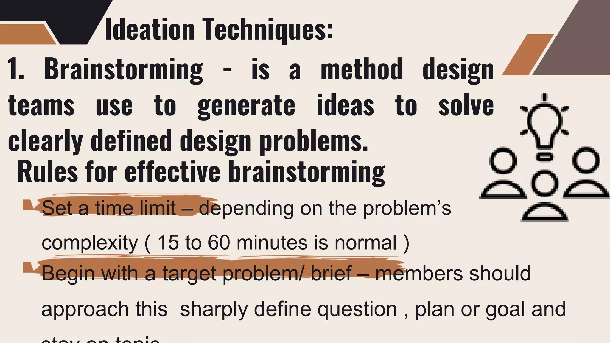 Ideation Techniques:
1. Brainstorming - is a method design
teams use to generate ideas to solve
clearly defined design problems.
Rules for effective brainstorming
Set a time limit – depending on the problem’s
complexity ( 15 to 60 minutes is normal )
Begin with a target problem/ brief – members should
approach this sharply define question , plan or goal and
 