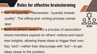 Rules for effective brainstorming
Aim for quantity – Remember, “quantity breeds
quality”. The sifting-and- sorting process comes
later.
Build on others’ ideas – It’s a process of association
where members expand on others’ notions and reach
new insights, allowing these ideas to trigger their own.
Say “and”—rather than discourage with “but”—to get
ideas closer to the problem.
 