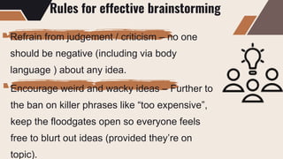 Rules for effective brainstorming
Refrain from judgement / criticism – no one
should be negative (including via body
language ) about any idea.
Encourage weird and wacky ideas – Further to
the ban on killer phrases like “too expensive”,
keep the floodgates open so everyone feels
free to blurt out ideas (provided they’re on
topic).
 