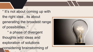“ It’s not about coming up with
the right idea , its about
generating the broadest range
of possibilities. “
“ a phase of divergent
thoughts wild ideas and
exploration of solutions
considering brainstorming of
 