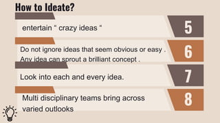 5
6
7
8
entertain “ crazy ideas “
Do not ignore ideas that seem obvious or easy .
Any idea can sprout a brilliant concept .
Look into each and every idea.
Multi disciplinary teams bring across
varied outlooks
How to Ideate?
 