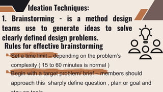 Ideation Techniques:
1. Brainstorming - is a method design
teams use to generate ideas to solve
clearly defined design problems.
Rules for effective brainstorming
Set a time limit – depending on the problem’s
complexity ( 15 to 60 minutes is normal )
Begin with a target problem/ brief – members should
approach this sharply define question , plan or goal and
 