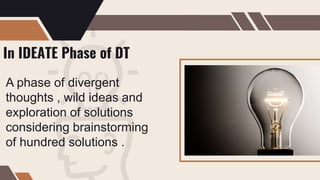 In IDEATE Phase of DT
A phase of divergent
thoughts , wild ideas and
exploration of solutions
considering brainstorming
of hundred solutions .
 