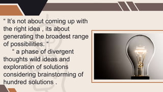 “ It’s not about coming up with
the right idea , its about
generating the broadest range
of possibilities. “
“ a phase of divergent
thoughts wild ideas and
exploration of solutions
considering brainstorming of
hundred solutions .
 