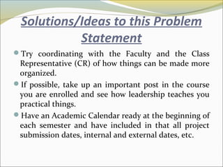 Solutions/Ideas to this Problem
Statement
Try coordinating with the Faculty and the Class
Representative (CR) of how things can be made more
organized.
If possible, take up an important post in the course
you are enrolled and see how leadership teaches you
practical things.
Have an Academic Calendar ready at the beginning of
each semester and have included in that all project
submission dates, internal and external dates, etc.
 