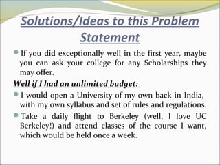 Solutions/Ideas to this Problem
Statement
If you did exceptionally well in the first year, maybe
you can ask your college for any Scholarships they
may offer.
Well if I had an unlimited budget:
I would open a University of my own back in India,
with my own syllabus and set of rules and regulations.
Take a daily flight to Berkeley (well, I love UC
Berkeley!) and attend classes of the course I want,
which would be held once a week.
 