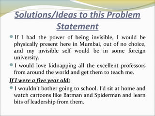 Solutions/Ideas to this Problem
Statement
If I had the power of being invisible, I would be
physically present here in Mumbai, out of no choice,
and my invisible self would be in some foreign
university.
I would love kidnapping all the excellent professors
from around the world and get them to teach me.
If I were a five year old:
I wouldn’t bother going to school. I’d sit at home and
watch cartoons like Batman and Spiderman and learn
bits of leadership from them.
 
