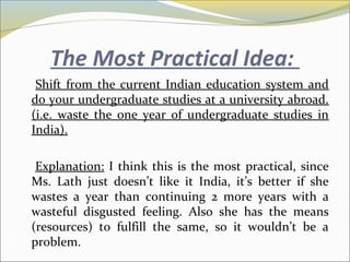 The Most Practical Idea:
Shift from the current Indian education system and
do your undergraduate studies at a university abroad.
(i.e. waste the one year of undergraduate studies in
India).
Explanation: I think this is the most practical, since
Ms. Lath just doesn’t like it India, it’s better if she
wastes a year than continuing 2 more years with a
wasteful disgusted feeling. Also she has the means
(resources) to fulfill the same, so it wouldn’t be a
problem.
 