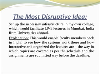 The Most Disruptive Idea:
Set up the necessary infrastructure in my own college,
which would facilitate LIVE lectures in Mumbai, India
from Universities abroad.
Explanation: This would enable faculty members back
in India, to see how the systems work there and how
interactive and organized the lectures are – the way in
which topics are covered as per the schedule and the
assignments are submitted way before the deadline.
 